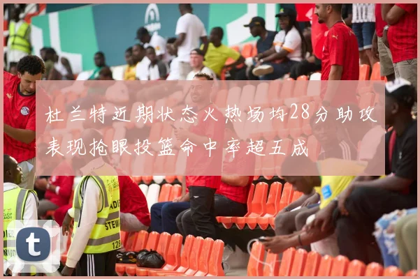 杜兰特近期状态火热场均28分助攻表现抢眼投篮命中率超五成