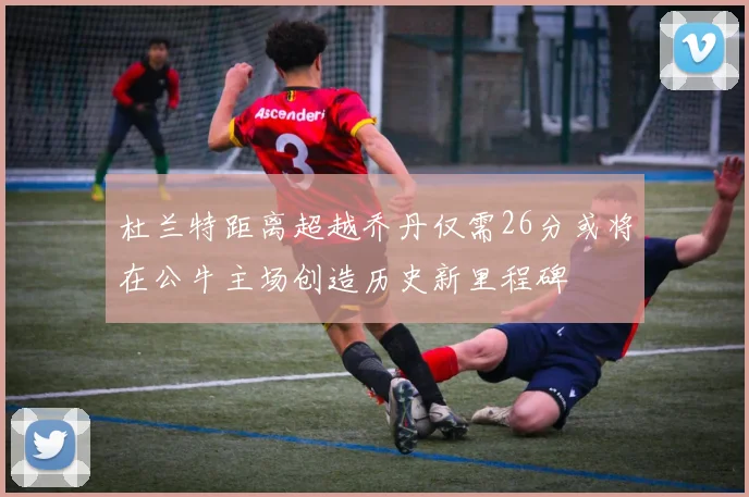 杜兰特距离超越乔丹仅需26分或将在公牛主场创造历史新里程碑