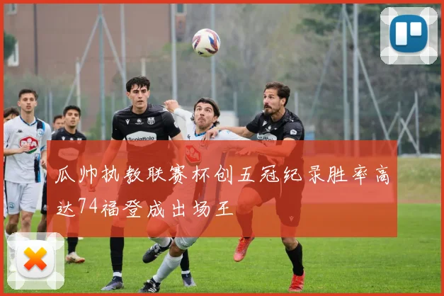 瓜帅执教联赛杯创五冠纪录胜率高达74福登成出场王