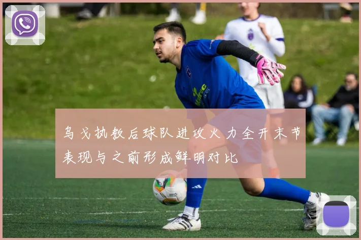 乌戈执教后球队进攻火力全开末节表现与之前形成鲜明对比