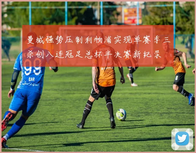 曼城强势压制利物浦实现单赛季三杀创八连冠足总杯半决赛新纪录
