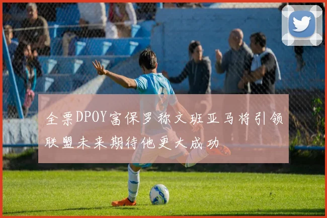 全票DPOY富保罗称文班亚马将引领联盟未来期待他更大成功