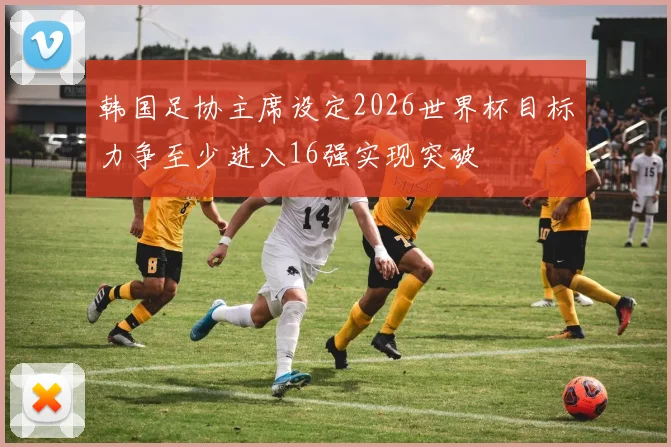 韩国足协主席设定2026世界杯目标力争至少进入16强实现突破