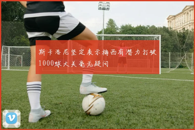 斯卡洛尼坚定表示梅西有潜力打破1000球大关毫无疑问