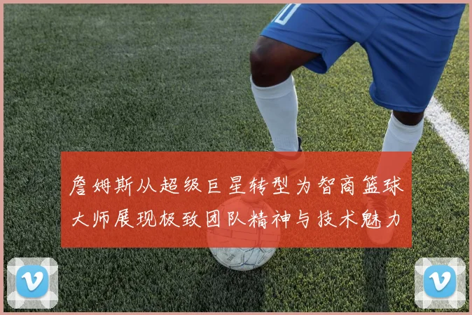 詹姆斯从超级巨星转型为智商篮球大师展现极致团队精神与技术魅力