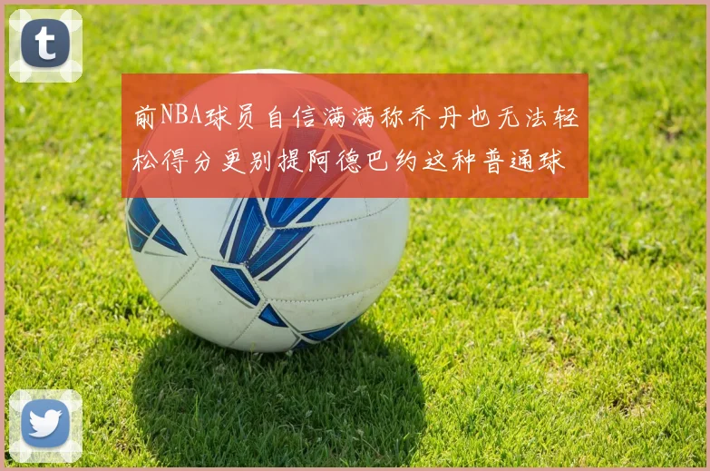 前NBA球员自信满满称乔丹也无法轻松得分更别提阿德巴约这种普通球员