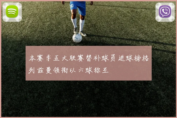 本赛季五大联赛替补球员进球榜格列兹曼领衔以六球称王
