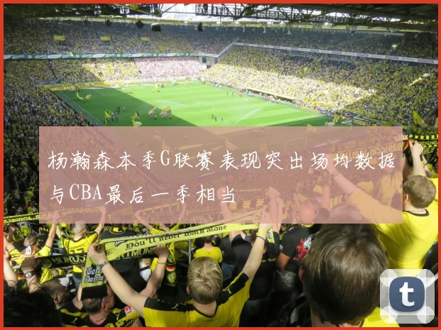 杨瀚森本季G联赛表现突出场均数据与CBA最后一季相当