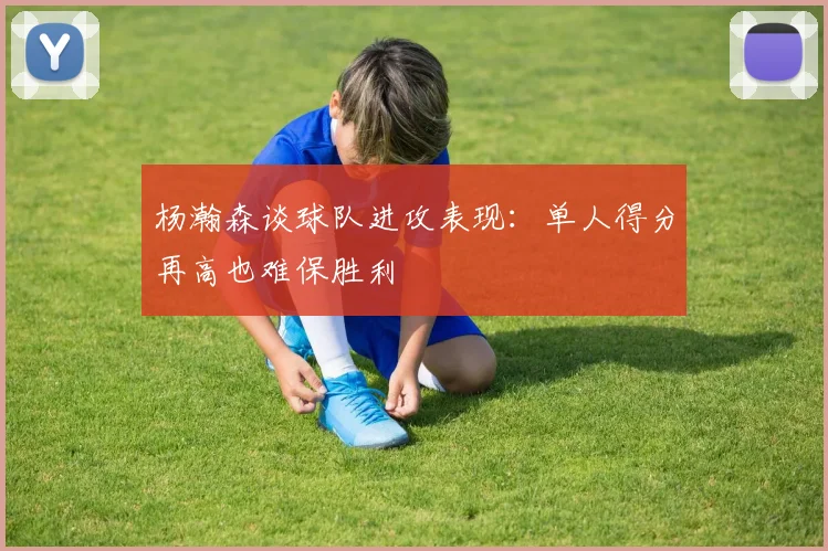 杨瀚森谈球队进攻表现：单人得分再高也难保胜利
