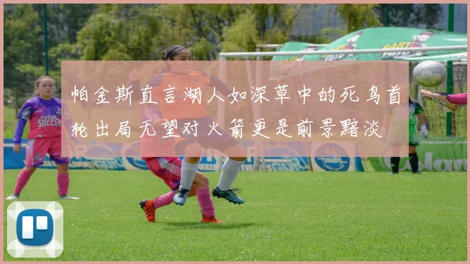 帕金斯直言湖人如深草中的死鸟首轮出局无望对火箭更是前景黯淡