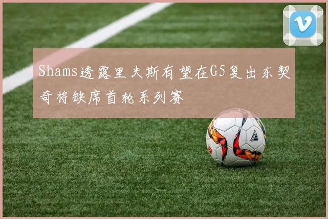 Shams透露里夫斯有望在G5复出东契奇将缺席首轮系列赛