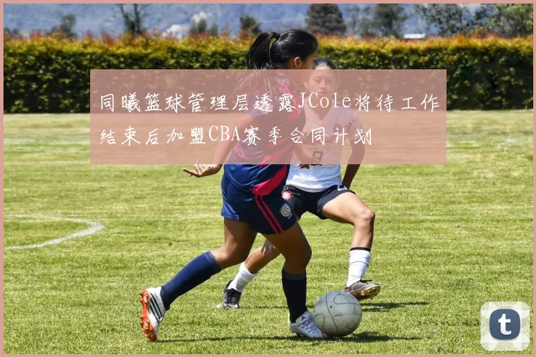 同曦篮球管理层透露JCole将待工作结束后加盟CBA赛季合同计划