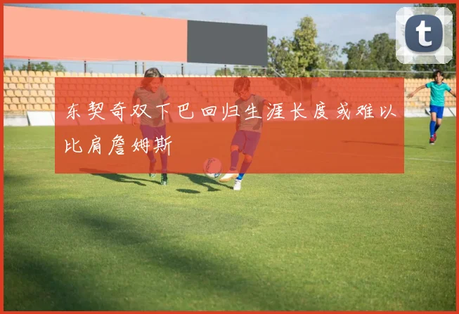 东契奇双下巴回归生涯长度或难以比肩詹姆斯