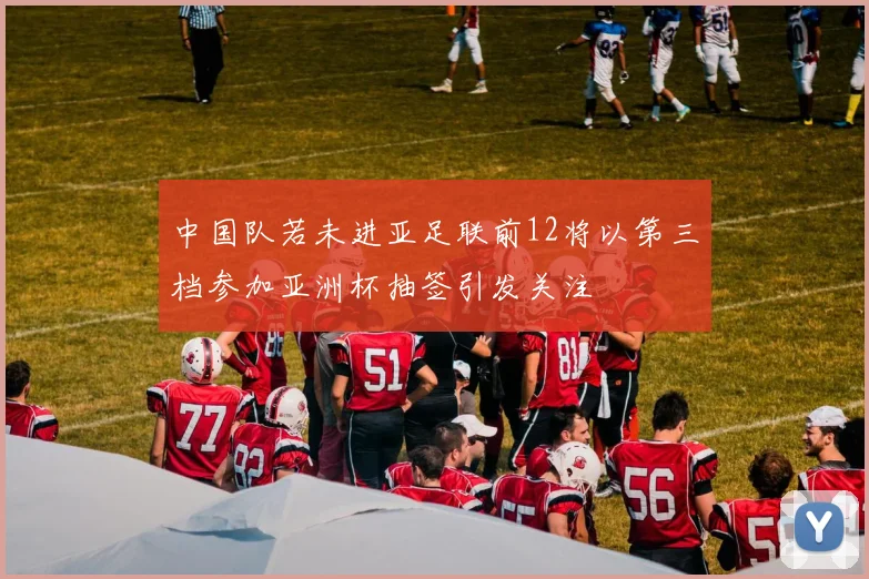 中国队若未进亚足联前12将以第三档参加亚洲杯抽签引发关注