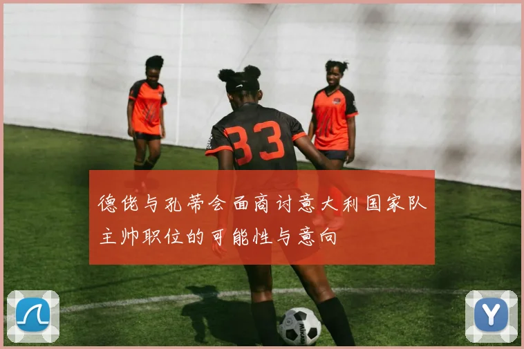 德佬与孔蒂会面商讨意大利国家队主帅职位的可能性与意向