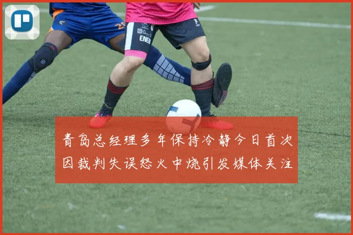 青岛总经理多年保持冷静今日首次因裁判失误怒火中烧引发媒体关注