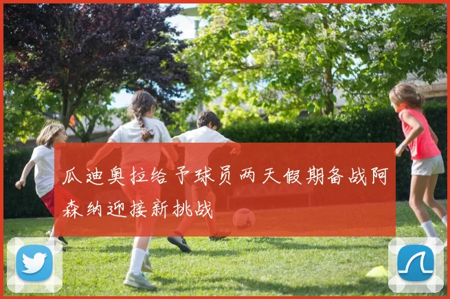 瓜迪奥拉给予球员两天假期备战阿森纳迎接新挑战