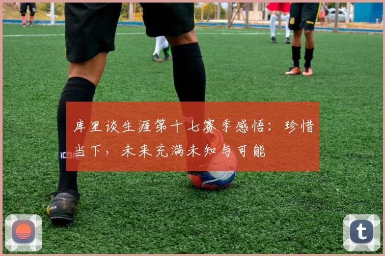 库里谈生涯第十七赛季感悟：珍惜当下，未来充满未知与可能