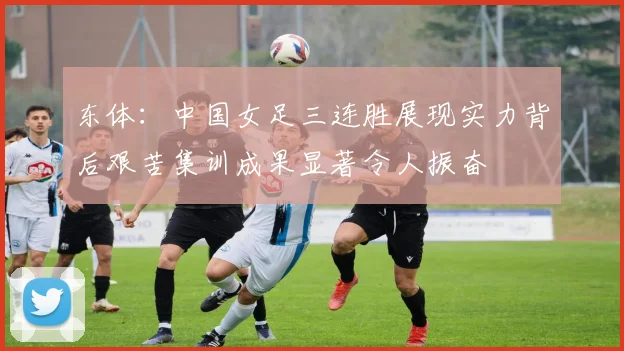 东体：中国女足三连胜展现实力背后艰苦集训成果显著令人振奋
