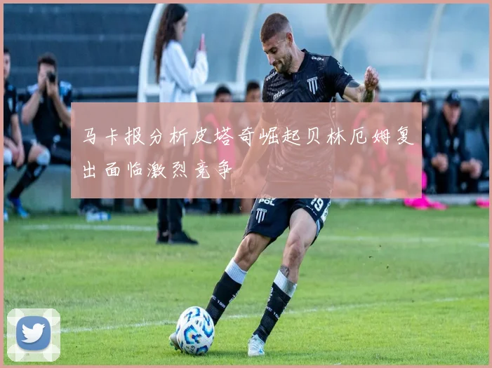 马卡报分析皮塔奇崛起贝林厄姆复出面临激烈竞争